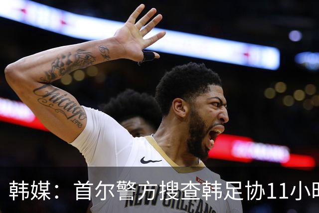 韩媒：首尔警方搜查韩足协11小时22分钟，获取了大量高强度物证